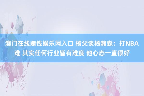 澳门在线赌钱娱乐网入口 杨父谈杨瀚森：打NBA难 其实任何行业皆有难度 他心态一直很好