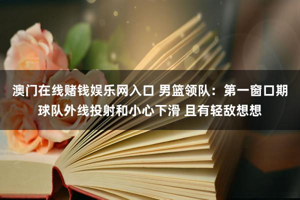 澳门在线赌钱娱乐网入口 男篮领队：第一窗口期球队外线投射和小心下滑 且有轻敌想想