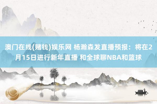 澳门在线(赌钱)娱乐网 杨瀚森发直播预报：将在2月15日进行新年直播 和全球聊NBA和篮球