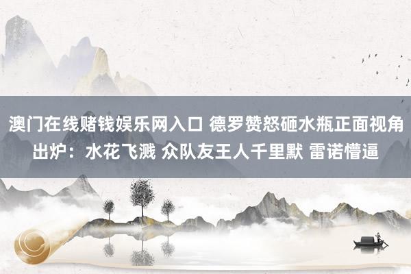 澳门在线赌钱娱乐网入口 德罗赞怒砸水瓶正面视角出炉：水花飞溅 众队友王人千里默 雷诺懵逼