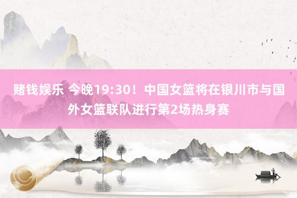 赌钱娱乐 今晚19:30！中国女篮将在银川市与国外女篮联队进行第2场热身赛