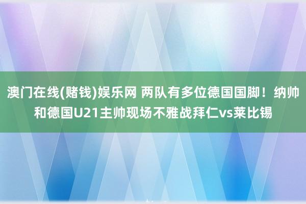 澳门在线(赌钱)娱乐网 两队有多位德国国脚！纳帅和德国U21主帅现场不雅战拜仁vs莱比锡