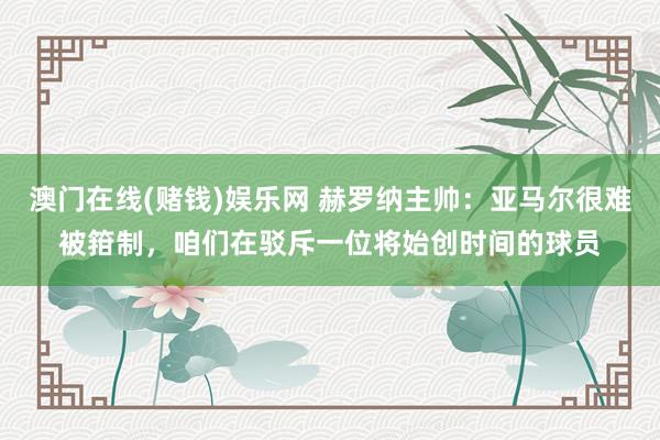 澳门在线(赌钱)娱乐网 赫罗纳主帅：亚马尔很难被箝制，咱们在驳斥一位将始创时间的球员