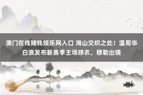 澳门在线赌钱娱乐网入口 海山交织之处！温哥华白浪发布新赛季主场球衣，穆勒出镜