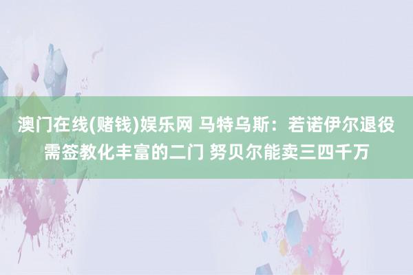 澳门在线(赌钱)娱乐网 马特乌斯：若诺伊尔退役需签教化丰富的二门 努贝尔能卖三四千万