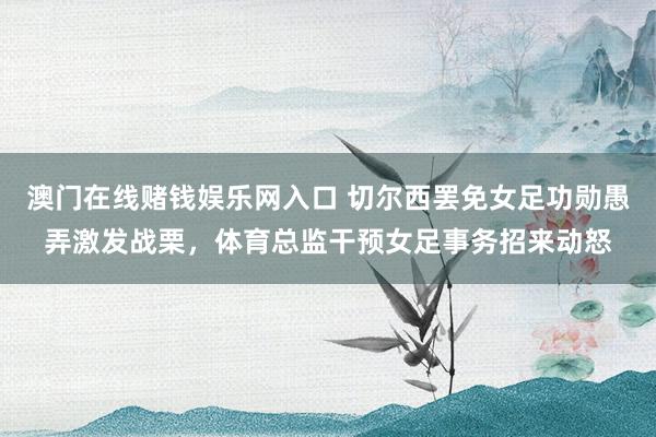 澳门在线赌钱娱乐网入口 切尔西罢免女足功勋愚弄激发战栗，体育总监干预女足事务招来动怒