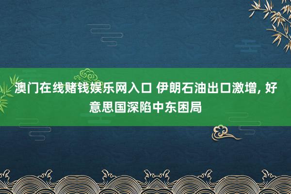 澳门在线赌钱娱乐网入口 伊朗石油出口激增， 好意思国深陷中东困局