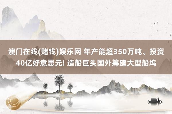 澳门在线(赌钱)娱乐网 年产能超350万吨、投资40亿好意思元! 造船巨头国外筹建大型船坞