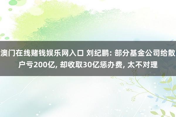 澳门在线赌钱娱乐网入口 刘纪鹏: 部分基金公司给散户亏200亿， 却收取30亿惩办费， 太不对理