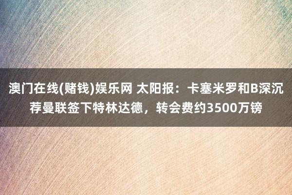 澳门在线(赌钱)娱乐网 太阳报：卡塞米罗和B深沉荐曼联签下特林达德，转会费约3500万镑