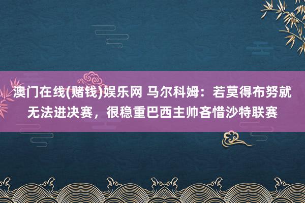 澳门在线(赌钱)娱乐网 马尔科姆：若莫得布努就无法进决赛，很稳重巴西主帅吝惜沙特联赛