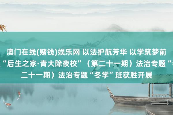 澳门在线(赌钱)娱乐网 以法护航芳华 以学筑梦前行 | 大兴安岭地区“后生之家·青大除夜校”（第二十一期）法治专题“冬学”班获胜开展
