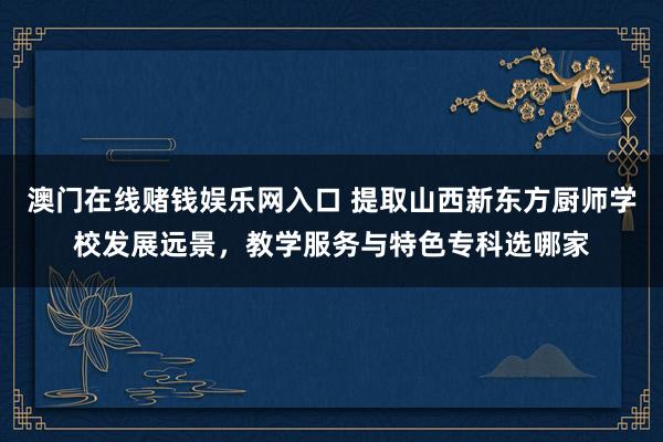 澳门在线赌钱娱乐网入口 提取山西新东方厨师学校发展远景，教学服务与特色专科选哪家