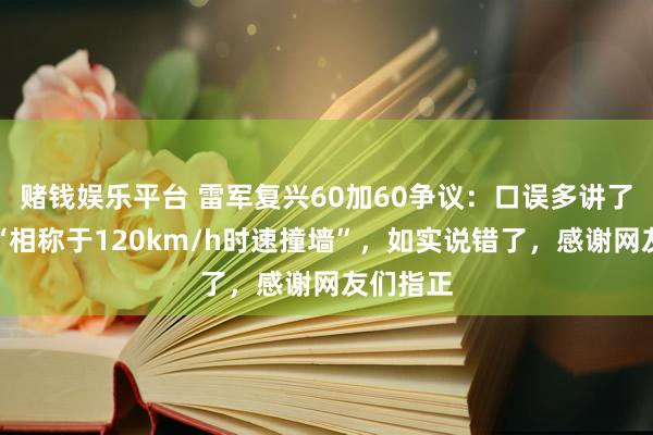 赌钱娱乐平台 雷军复兴60加60争议：口误多讲了一句，“相称于120km/h时速撞墙”，如实说错了，感谢网友们指正