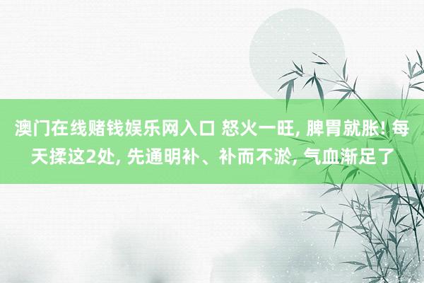 澳门在线赌钱娱乐网入口 怒火一旺， 脾胃就胀! 每天揉这2处， 先通明补、补而不淤， 气血渐足了