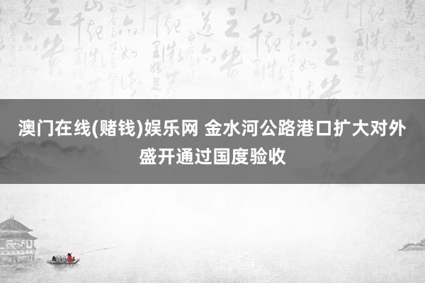 澳门在线(赌钱)娱乐网 金水河公路港口扩大对外盛开通过国度验收