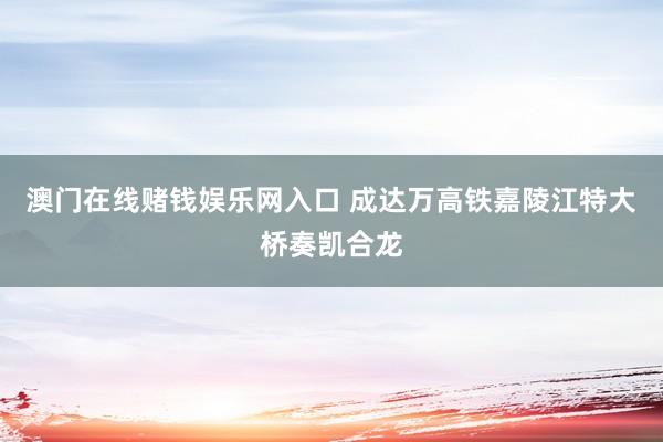 澳门在线赌钱娱乐网入口 成达万高铁嘉陵江特大桥奏凯合龙