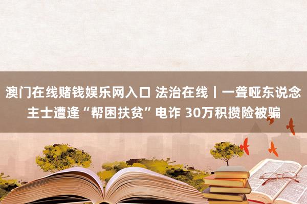 澳门在线赌钱娱乐网入口 法治在线丨一聋哑东说念主士遭逢“帮困扶贫”电诈 30万积攒险被骗