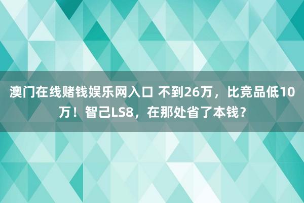 澳门在线赌钱娱乐网入口 不到26万，比竞品低10万！智己LS8，在那处省了本钱？