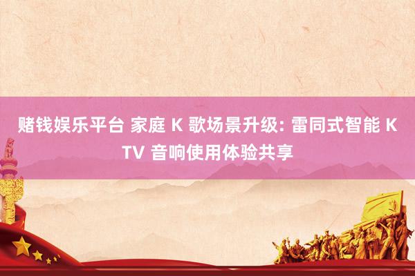 赌钱娱乐平台 家庭 K 歌场景升级: 雷同式智能 KTV 音响使用体验共享