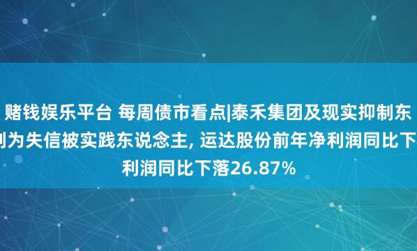 赌钱娱乐平台 每周债市看点|泰禾集团及现实抑制东说念主被列为失信被实践东说念主， 运达股份前年净利润同比下落26.87%
