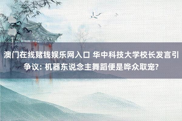 澳门在线赌钱娱乐网入口 华中科技大学校长发言引争议: 机器东说念主舞蹈便是哗众取宠?