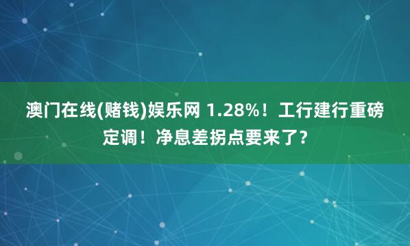 澳门在线(赌钱)娱乐网 1.28%！工行建行重磅定调！净息差拐点要来了？