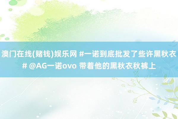 澳门在线(赌钱)娱乐网 #一诺到底批发了些许黑秋衣# @AG一诺ovo 带着他的黑秋衣秋裤上