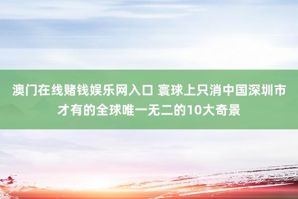 澳门在线赌钱娱乐网入口 寰球上只消中国深圳市才有的全球唯一无二的10大奇景