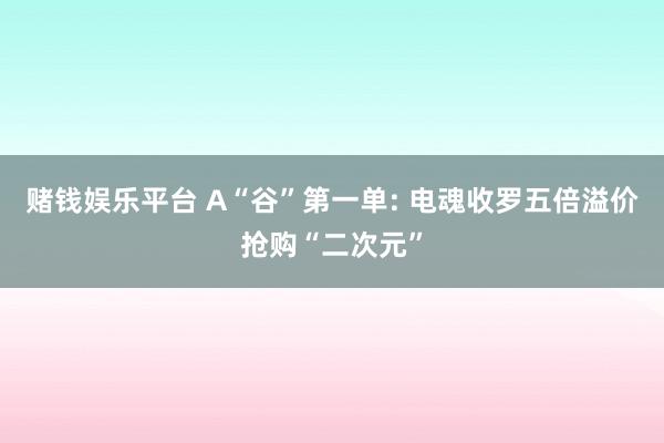 赌钱娱乐平台 A“谷”第一单: 电魂收罗五倍溢价抢购“二次元”