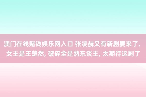 澳门在线赌钱娱乐网入口 张凌赫又有新剧要来了， 女主是王楚然， 破碎全是熟东谈主， 太期待这剧了