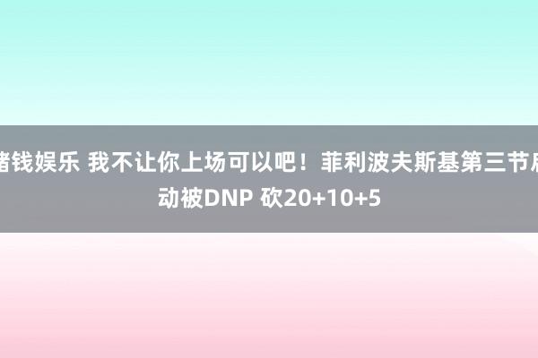 赌钱娱乐 我不让你上场可以吧！菲利波夫斯基第三节启动被DNP 砍20+10+5