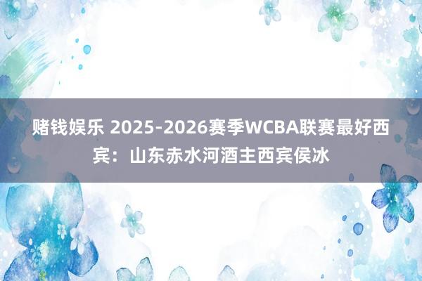 赌钱娱乐 2025-2026赛季WCBA联赛最好西宾：山东赤水河酒主西宾侯冰