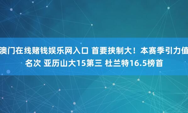 澳门在线赌钱娱乐网入口 首要挟制大！本赛季引力值名次 亚历山大15第三 杜兰特16.5榜首