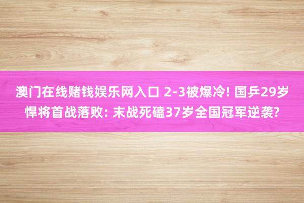 澳门在线赌钱娱乐网入口 2-3被爆冷! 国乒29岁悍将首战落败: 末战死磕37岁全国冠军逆袭?