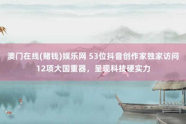 澳门在线(赌钱)娱乐网 53位抖音创作家独家访问12项大国重器，呈现科技硬实力