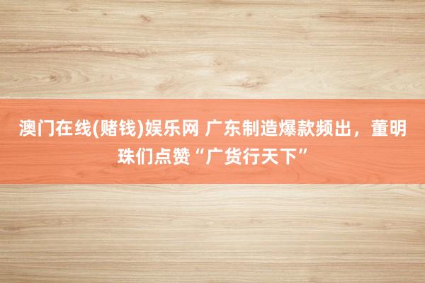 澳门在线(赌钱)娱乐网 广东制造爆款频出，董明珠们点赞“广货行天下”
