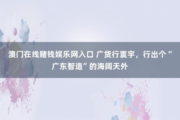 澳门在线赌钱娱乐网入口 广货行寰宇，行出个“广东智造”的海阔天外