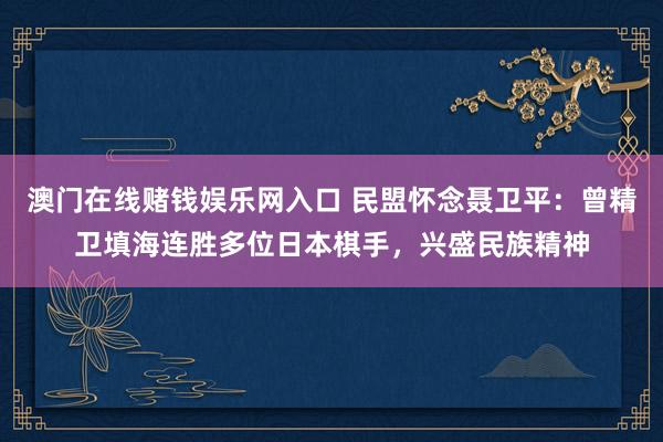 澳门在线赌钱娱乐网入口 民盟怀念聂卫平：曾精卫填海连胜多位日本棋手，兴盛民族精神