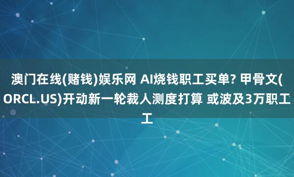 澳门在线(赌钱)娱乐网 AI烧钱职工买单? 甲骨文(ORCL.US)开动新一轮裁人测度打算 或波及3万职工