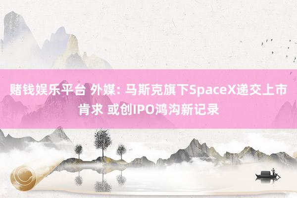 赌钱娱乐平台 外媒: 马斯克旗下SpaceX递交上市肯求 或创IPO鸿沟新记录