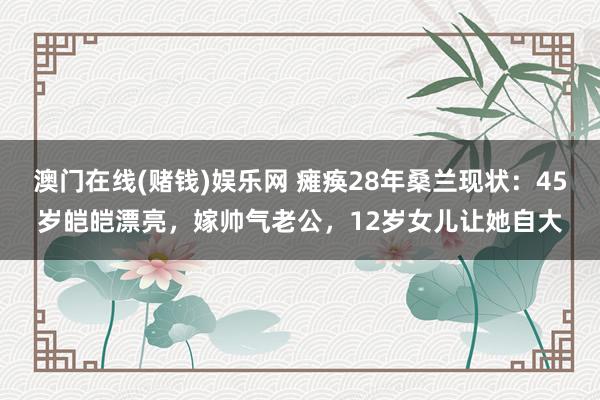 澳门在线(赌钱)娱乐网 瘫痪28年桑兰现状：45岁皑皑漂亮，嫁帅气老公，12岁女儿让她自大