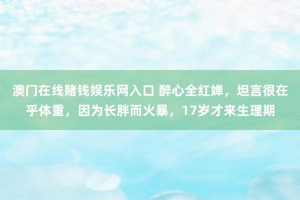澳门在线赌钱娱乐网入口 醉心全红婵，坦言很在乎体重，因为长胖而火暴，17岁才来生理期