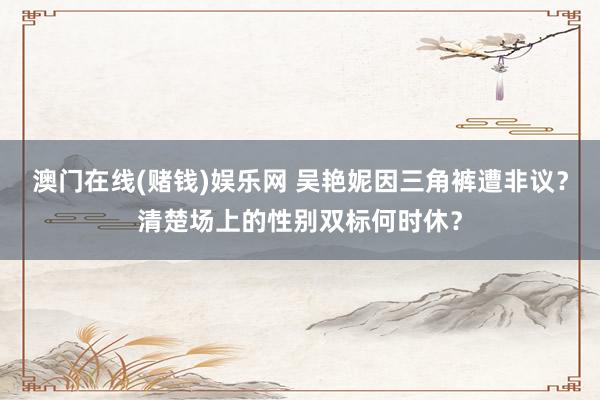 澳门在线(赌钱)娱乐网 吴艳妮因三角裤遭非议？清楚场上的性别双标何时休？