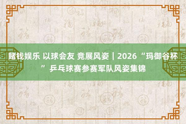 赌钱娱乐 以球会友 竞展风姿｜2026 “玛御谷杯” 乒乓球赛参赛军队风姿集锦