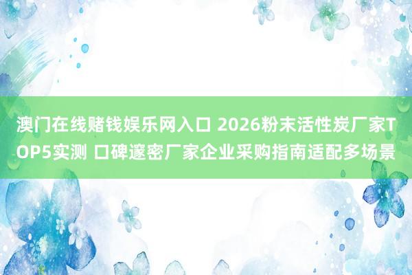 澳门在线赌钱娱乐网入口 2026粉末活性炭厂家TOP5实测 口碑邃密厂家企业采购指南适配多场景