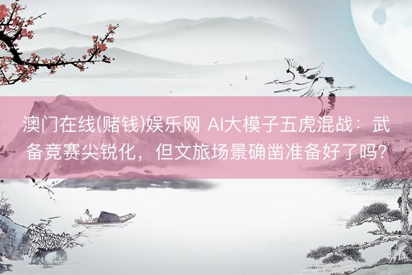 澳门在线(赌钱)娱乐网 AI大模子五虎混战：武备竞赛尖锐化，但文旅场景确凿准备好了吗？