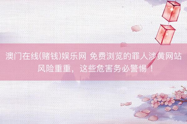 澳门在线(赌钱)娱乐网 免费浏览的罪人涉黄网站 风险重重，这些危害务必警惕 ！