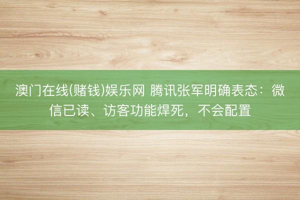 澳门在线(赌钱)娱乐网 腾讯张军明确表态：微信已读、访客功能焊死，不会配置