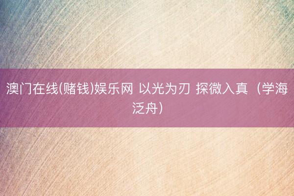 澳门在线(赌钱)娱乐网 以光为刃 探微入真（学海泛舟）
